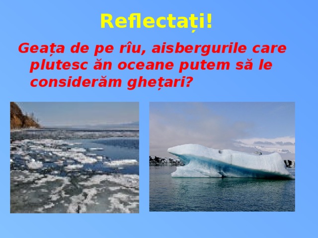 Reflectați! Geața de pe rîu, aisbergurile care plutesc ăn oceane putem să le considerăm ghețari?  10 