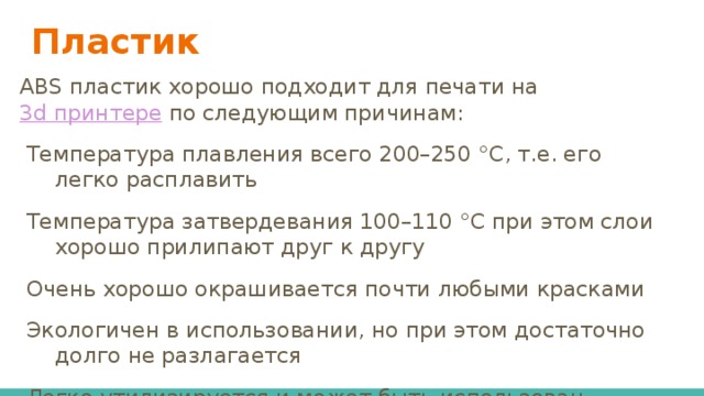 Пластик ABS пластик хорошо подходит для печати на 3d принтере по следующим причинам: Температура плавления всего 200–250 °С, т.е. его легко расплавить Температура затвердевания 100–110 °С при этом слои хорошо прилипают друг к другу Очень хорошо окрашивается почти любыми красками Экологичен в использовании, но при этом достаточно долго не разлагается Легко утилизируется и может быть использован вторично без потерь своих свойств 