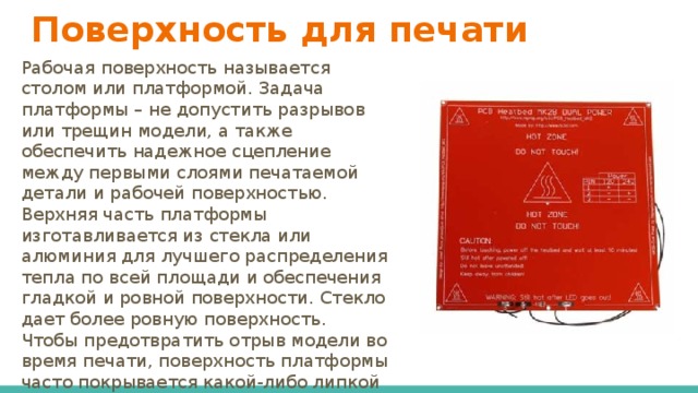 Поверхность для печати Рабочая поверхность называется столом или платформой. Задача платформы – не допустить разрывов или трещин модели, а также обеспечить надежное сцепление между первыми слоями печатаемой детали и рабочей поверхностью. Верхняя часть платформы изготавливается из стекла или алюминия для лучшего распределения тепла по всей площади и обеспечения гладкой и ровной поверхности. Стекло дает более ровную поверхность. Чтобы предотвратить отрыв модели во время печати, поверхность платформы часто покрывается какой-либо липкой массой или пленкой. 