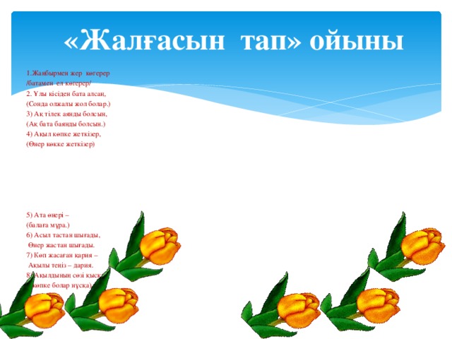 «Жалғасын тап» ойыны 1.Жаңбырмен жер көгерер /батамен ел көгерер/ 2. Ұлы кісіден бата алсаң, (Сонда олжалы жол болар.) 3) Ақ тілек аянды болсын, (Ақ бата баянды болсын.) 4) Ақыл көпке жеткізер, (Өнер көкке жеткізер) 5) Ата өнері – (балаға мұра.) 6) Асыл тастан шығады,  Өнер жастан шығады. 7) Көп жасаған қария –  Ақылы теңіз – дария. 8) Ақылдының сөзі қысқа...  ( көпке болар нұсқа).   
