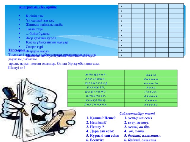 Анаграмма «К» әрпіне Кісінің аты Ұя салмайтын құс Жанғыш пайдалы қазба Тағам түрі ... білім бұлағы Жер қазатын құрал Қыста ұйықтайтын жануар Спорт түрі Жәрдем жасау Машина, автобус, трамвайдың жалпы атауы к к к к к к к к к к к Тапсырма Төмендегі дауыссыз дыбыстардың ортасына оң жақтағы дауысты дыбысты  араластырып, қосып оқыңдар. Сонда бір жұмбақ шығады. Шешуі не?  Ж П Н Д Б Р Н Р - С Б Р У З Ж Б Қ ,  Ш Л Р М З Г Л Н Д Е а а ы а ы А а а і ә А ы а е і і е Б У Р Н Ж З П , Ш Н Д Т Л П Ж Т - А ы а ы К Н Қ З Н С Б Р , І і е о ы о , Қ Р К Қ П П И Д - А а ы а ы а О е ы а а Л Н Р Т М М Х Л Қ , А а а а а ы Сәйкестендіру тесті 1. Қанша? Неше?  1. жиырма сегіз 2. Нешінші?  2. екеу, жетеу. 3. Нешеу ?   3. жеті, он бір. 4. Дара сан есім:  4. он, алты. 5. Күрделі сан есім:  5. бесінші, алтыншы. 6. Есептік:   6. б ірінші, оныншы 7. Реттік:   7. бір, екі, үш 