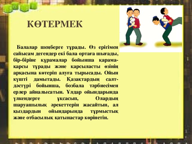 көтермек  Балалар шеңберге тұрады. Өз ерігімен сайысам дегендер екі бала ортаға шығады, бір-біріне құрамалар бойынша қарама-қарсы тұрады және қарсыласты өзінің арқасына көтеріп алуға тырысады. Ойын күшті дамытады. Қазақтардың салт-дәстүрі бойынша, бозбала тәрбиесімен ерлер айналысатын. Ұлдар ойындарында үлкендерге ұқсасып, Олардың шаруашылық әрекеттерін жасайтын, ал қыздардын ойындарында тұрмыстық және отбасылық қатынастар көрінетін. 