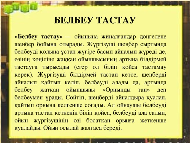 БЕЛБЕУ ТАСТАУ «Белбеу тастау»  — ойынына жиналғандар дөңгелене шеңбер бойына отырады. Жүргізуші шеңбер сыртында белбеуді қолына ұстап жүгіре басып айналып жүреді де, өзінің көңіліне жаққан ойыншысының артына білдірмей тастауға тырысады (егер ол біліп қойса тастамау керек). Жүргізуші білдірмей тастап кетсе, шеңберді айналып қайтып келіп, белбеуді алады да, артында белбеу жатқан ойыншыны «Орныңды тап» деп белбеумен ұрады. Сөйтіп, шеңберді айналдыра қуалап, қайтып орнына келгенше соғады. Ал ойнаушы белбеуді артына тастап кеткенін біліп қойса, белбеуді ала салып, ойын жүргізушінің өзі босатқан орынға жеткенше қуалайды. Ойын осылай жалғаса береді. 