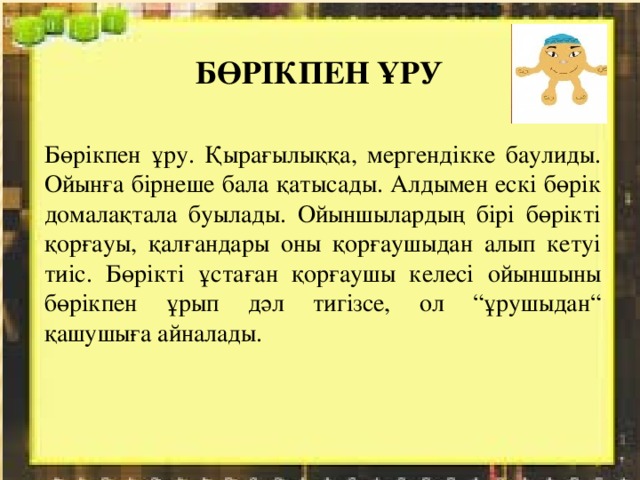 БӨРІКПЕН ҰРУ Бөрікпен ұру. Қырағылыққа, мергендікке баулиды. Ойынға бірнеше бала қатысады. Алдымен ескі бөрік домалақтала буылады. Ойыншылардың бірі бөрікті қорғауы, қалғандары оны қорғаушыдан алып кетуі тиіс. Бөрікті ұстаған қорғаушы келесі ойыншыны бөрікпен ұрып дәл тигізсе, ол “ұрушыдан“ қашушыға айналады. 