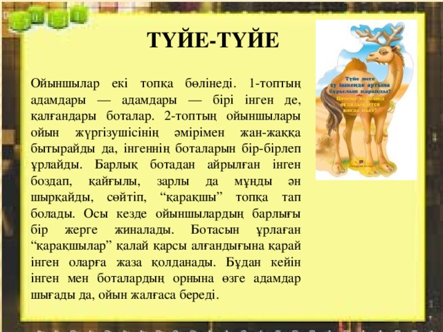 ТҮЙЕ-ТҮЙЕ Ойыншылар екі топқа бөлінеді. 1-топтың адамдары — адамдары — бірі інген де, қалғандары боталар. 2-топтың ойыншылары ойын жүргізушісінің әмірімен жан-жаққа бытырайды да, інгеннің боталарын бір-бірлеп ұрлайды. Барлық ботадан айрылған інген боздап, қайғылы, зарлы да мұңды ән шырқайды, сөйтіп, “қарақшы” топқа тап болады. Осы кезде ойыншылардың барлығы бір жерге жиналады. Ботасын ұрлаған “қарақшылар” қалай қарсы алғандығына қарай інген оларға жаза қолданады. Бұдан кейін інген мен боталардың орнына өзге адамдар шығады да, ойын жалғаса береді. 