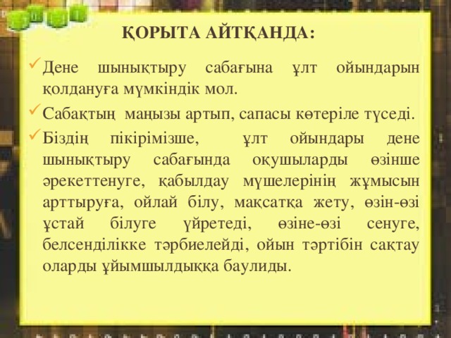 Қорыта айтқанда: Дене шынықтыру сабағына ұлт ойындарын қолдануға мүмкіндік мол. Сабақтың маңызы артып, сапасы көтеріле түседі. Біздің пікірімізше, ұлт ойындары дене шынықтыру сабағында оқушыларды өзінше әрекеттенуге, қабылдау мүшелерінің жұмысын арттыруға, ойлай білу, мақсатқа жету, өзін-өзі ұстай білуге үйретеді, өзіне-өзі сенуге, белсенділікке тәрбиелейді, ойын тәртібін сақтау оларды ұйымшылдыққа баулиды. 