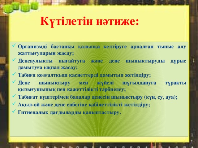 Күтілетін нәтиже: Организмді бастапқы қалыпқа келтіруге арналған тыныс алу жаттығуларын жасау; Денсаулықты нығайтуға және дене шынықтыруды дұрыс дамытуға ықпал жасау; Табиғи қозғалтқыш қасиеттерді дамытып жетілдіру; Дене шынықтыру мен жүйелі шұғылдануға тұрақты қызығушьшық пен қажеттілікті тәрбиелеу; Табиғат күштерімен балалар денесін шынықтыру (күн, су, ауа); Ақыл-ой және дене еңбегіне қабілеттілікті жетілдіру; Гитиеналық дағдыларды қалыптастыру.  