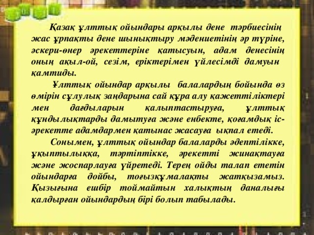  Қазақ ұлттық ойындары арқылы дене тәрбиесінің жас ұрпақты дене шынықтыру мәдениетінің әр түріне, әскери-өнер әрекеттеріне қатысуын, адам денесінің оның ақыл-ой, сезім, еріктерімен үйлесімді дамуын қамтиды.  Ұлттық ойындар арқылы балалардың бойында өз өмірін сұлулық заңдарына сай құра алу қажеттіліктері мен дағдыларын қалыптастыруға, ұлттық құндылықтарды дамытуға және енбекте, қоғамдық іс-әрекетте адамдармен қатынас жасауға ықпал етеді.   Сонымен, ұлттық ойындар балаларды әдептілікке, ұқыптылыққа, тәртіптікке, әрекетті жинақтауға және жоспарлауға үйретеді. Терең ойды талап ететін ойындарға дойбы, тоғызқұмалақты жатқызамыз. Қызығына ешбір тоймайтын халықтың даналығы қалдырған ойындардың бірі болып табылады. 