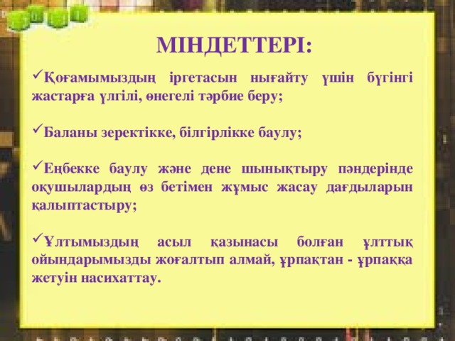 МІНДЕТТЕРІ: Қоғамымыздың іргетасын нығайту үшін бүгінгі жастарға үлгілі, өнегелі тәрбие беру;  Баланы зеректікке, білгірлікке баулу;  Еңбекке баулу және дене шынықтыру пәндерінде оқушылардың өз бетімен жұмыс жасау дағдыларын қалыптастыру;  Ұлтымыздың асыл қазынасы болған ұлттық ойындарымызды жоғалтып алмай, ұрпақтан - ұрпаққа жетуін насихаттау. 