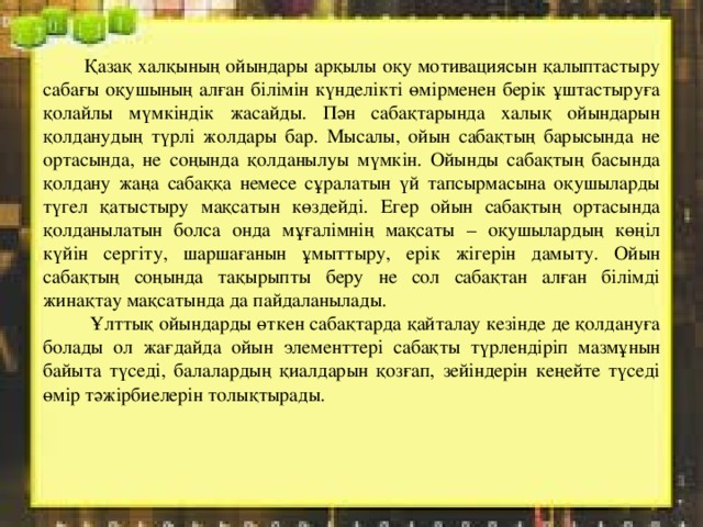  Қазақ халқының ойындары арқылы оқу мотивациясын қалыптастыру сабағы оқушының алған білімін күнделікті өмірменен берік ұштастыруға қолайлы мүмкіндік жасайды. Пән сабақтарында халық ойындарын қолданудың түрлі жолдары бар. Мысалы, ойын сабақтың барысында не ортасында, не соңында қолданылуы мүмкін. Ойынды сабақтың басында қолдану жаңа сабаққа немесе сұралатын үй тапсырмасына оқушыларды түгел қатыстыру мақсатын көздейді. Егер ойын сабақтың ортасында қолданылатын болса онда мұғалімнің мақсаты – оқушылардың көңіл күйін сергіту, шаршағанын ұмыттыру, ерік жігерін дамыту. Ойын сабақтың соңында тақырыпты беру не сол сабақтан алған білімді жинақтау мақсатында да пайдаланылады.  Ұлттық ойындарды өткен сабақтарда қайталау кезінде де қолдануға болады ол жағдайда ойын элементтері сабақты түрлендіріп мазмұнын байыта түседі, балалардың қиалдарын қозғап, зейіндерін кеңейте түседі өмір тәжірбиелерін толықтырады. 