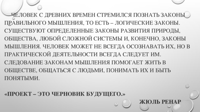 Человек с древних времен стремился познать законы правильного мышления, то есть – логические законы. Существуют определенные законы развития природы, общества, любой сложной системы и, конечно, законы мышления. Человек может не всегда осознавать их, но в практической деятельности всегда следует им.  Следование законам мышления помогает жить в обществе, общаться с людьми, понимать их и быть понятыми.     «Проект – это черновик будущего.»   Жюль Ренар   