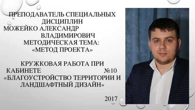 Преподаватель специальных дисциплин  Можейко Александр Владимирович  Методическая тема:  «Метод проекта»   Кружковая работа при кабинете  №10  «Благоустройство территории и ландшафтный дизайн»   2017 