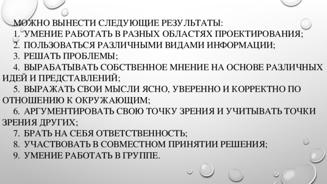   можно вынести следующие результаты:   1.  умение работать в разных областях проектирования;   2.  пользоваться различными видами информации;   3.  решать проблемы;   4.  вырабатывать собственное мнение на основе различных идей и представлений;   5.  выражать свои мысли ясно, уверенно и корректно по отношению к окружающим;   6.  аргументировать свою точку зрения и учитывать точки зрения других;   7.  брать на себя ответственность;   8.  участвовать в совместном принятии решения;   9.  умение работать в группе.   