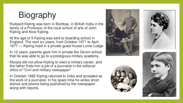 Biography Rudyard Kipling was born in Bombay, in British India in the family of a Professor of the local school of arts of John Kipling and Alice Kipling. At the age of 5 Kipling was sent to boarding school in England. The next six years, from October 1871 to April 1877 — Kipling lived in a private guest house Lorne Lodge In 12 years, parents gave him in private the Devon school that he was able to go to a prestigious military academy. Myopia did not allow Kipling to elect a military career, and the father finds him a job of a journalist in the editorial office of 