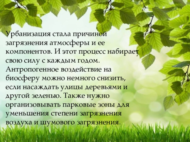 Урбанизация стала причиной загрязнения атмосферы и ее компонентов. И этот процесс набирает свою силу с каждым годом. Антропогенное воздействие на биосферу можно немного снизить, если насаждать улицы деревьями и другой зеленью. Также нужно организовывать парковые зоны для уменьшения степени загрязнения воздуха и шумового загрязнения. 