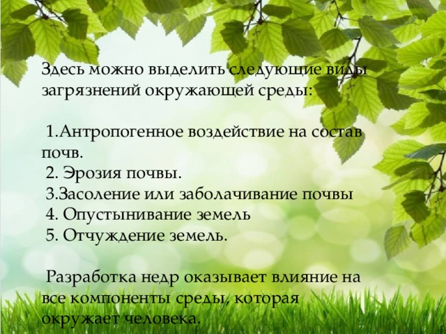 Здесь можно выделить следующие виды загрязнений окружающей среды:  1.Антропогенное воздействие на состав почв.  2. Эрозия почвы.  3.Засоление или заболачивание почвы  4. Опустынивание земель  5. Отчуждение земель.  Разработка недр оказывает влияние на все компоненты среды, которая окружает человека. 