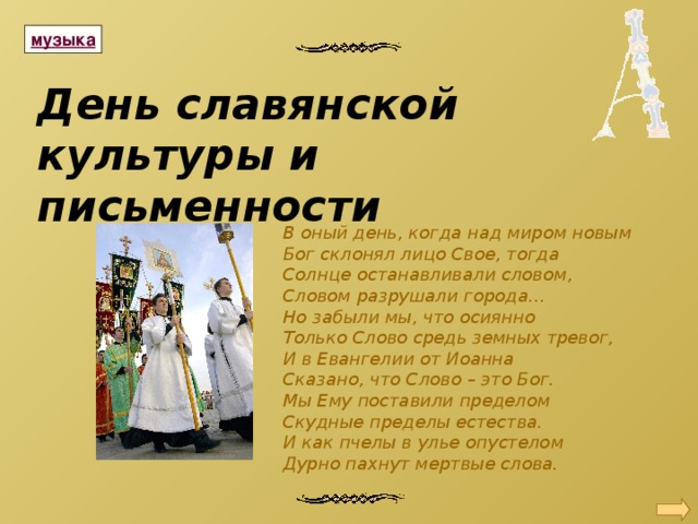 День славянской культуры и письменности В оный день, когда над миром новым Бог склонял лицо Свое, тогда Солнце останавливали словом, Словом разрушали города… Но забыли мы, что осиянно Только Слово средь земных тревог, И в Евангелии от Иоанна Сказано, что Слово – это Бог. Мы Ему поставили пределом Скудные пределы естества. И как пчелы в улье опустелом Дурно пахнут мертвые слова. 