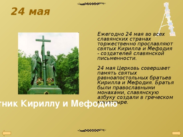 24 мая    Ежегодно 24 мая во всех славянских странах торжественно прославляют святых Кирилла и Мефодия - создателей славянской письменности.   24 мая Церковь совершает память святых равноапостольных братьев Кирилла и Мефодия. Братья были православными монахами, славянскую азбуку создали в греческом монастыре.    Памятник Кириллу и Мефодию 