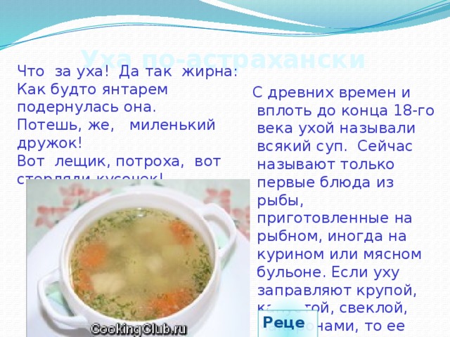 Что за уха! Да так жирна: Как будто янтарем подернулась она. Потешь, же, миленький дружок! Вот лещик, потроха, вот стерляди кусочек! Уха по-астрахански  С древних времен и вплоть до конца 18-го века ухой называли всякий суп. Сейчас называют только первые блюда из рыбы, приготовленные на рыбном, иногда на курином или мясном бульоне. Если уху заправляют крупой, капустой, свеклой, макаронами, то ее называют похлебкой или рыбным супом. Рецепт 