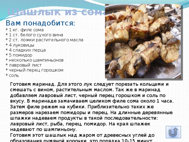 Шашлык из сома Вам понадобится: * 1 кг. филе сома  * 1 ст. белого сухого вина  * 2 ст. ложки растительного масла  * 4 луковицы  * 4 сладких перца  * 5 помидор  * несколько шампиньонов  * лавровый лист  * черный перец горошком  * соль Готовим маринад. Для этого лук следует порезать кольцами и смешать с вином, растительным маслом. Так же в маринад добавляем лавровый лист, черный перец горошком и соль по вкусу. В маринаде замачиваем целиком филе сома около 1 часа. Затем филе режем на кубики. Приблизительно таких же размеров нарезаем помидоры и перец. На длинные деревянные шпажки надеваем продукты в такой последовательности: лавровый лист, рыба, перец, помидор. На края шпажек надевают по шампиньону.  Готовим этот шашлык над жаром от древесных углей до образования румяной корочки, это порядка 10-15 минут. 