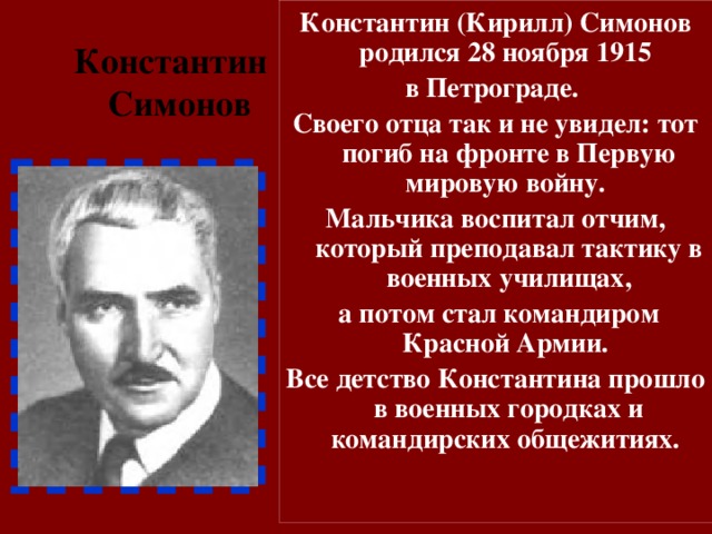 Константин (Кирилл) Симонов родился 28 ноября 1915 в Петрограде. Своего отца так и не увидел: тот погиб на фронте в Первую мировую войну. Мальчика воспитал отчим, который преподавал тактику в военных училищах,  а потом стал командиром Красной Армии. Все детство Константина прошло в военных городках и командирских общежитиях. Константин  Симонов 