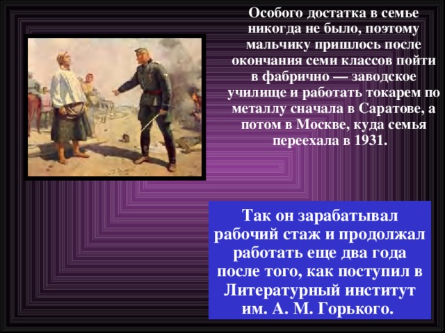 Особого достатка в семье никогда не было, поэтому мальчику пришлось после окончания семи классов пойти в фабрично — заводское училище и работать токарем по металлу сначала в Саратове, а потом в Москве, куда семья переехала в 1931.   Так он зарабатывал рабочий стаж и продолжал работать еще два года после того, как поступил в Литературный институт им. А. М. Горького. 