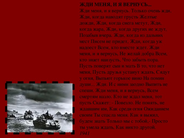 ЖДИ МЕНЯ, И Я ВЕРНУСЬ... Жди меня, и я вернусь. Только очень жди, Жди, когда наводят грусть Желтые дожди, Жди, когда снега метут, Жди, когда жара, Жди, когда других не ждут, Позабыв вчера. Жди, когда из дальних мест Писем не придет, Жди, когда уж надоест Всем, кто вместе ждет. Жди меня, и я вернусь, Не желай добра Всем, кто знает наизусть, Что забыть пора. Пусть поверят сын и мать В то, что нет меня, Пусть друзья устанут ждать, Сядут у огня, Выпьют горькое вино На помин души... Жди. И с ними заодно Выпить не спеши. Жди меня, и я вернусь, Всем смертям назло. Кто не ждал меня, тот пусть Скажет: - Повезло. Не понять, не ждавшим им, Как среди огня Ожиданием своим Ты спасла меня. Как я выжил, будем знать Только мы с тобой,- Просто ты умела ждать, Как никто другой. 1941 