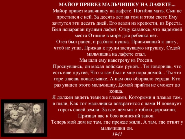 МАЙОР ПРИВЕЗ МАЛЬЧИШКУ НА ЛАФЕТЕ... Майор привез мальчишку на лафете. Погибла мать. Сын не простился с ней. За десять лет на том и этом свете Ему зачтутся эти десять дней. Его везли из крепости, из Бреста. Был исцарапан пулями лафет. Отцу казалось, что надежней места Отныне в мире для ребенка нет. Отец был ранен, и разбита пушка. Привязанный к щиту, чтоб не упал, Прижав к груди заснувшую игрушку, Седой мальчишка на лафете спал. Мы шли ему навстречу из России. Проснувшись, он махал войскам рукой... Ты говоришь, что есть еще другие, Что я там был и мне пора домой... Ты это горе знаешь понаслышке, А нам оно оборвало сердца. Кто раз увидел этого мальчишку, Домой прийти не сможет до конца. Я должен видеть теми же глазами, Которыми я плакал там, в пыли, Как тот мальчишка возвратится с нами И поцелует горсть своей земли. За все, чем мы с тобою дорожили, Призвал нас к бою воинский закон. Теперь мой дом не там, где прежде жили, А там, где отнят у мальчишки он. 1941 