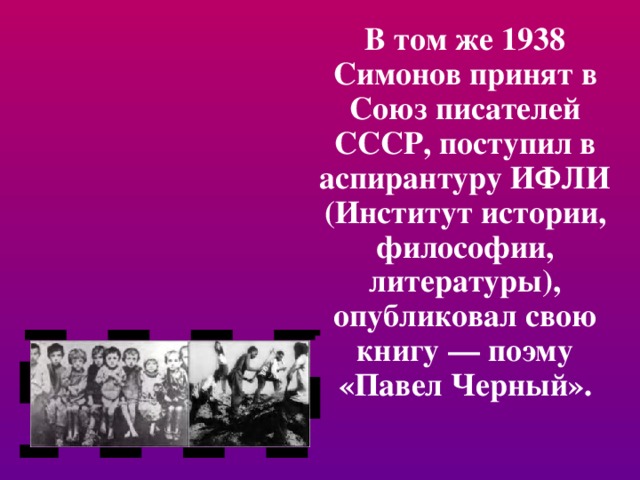 В том же 1938 Симонов принят в Союз писателей СССР, поступил в аспирантуру ИФЛИ (Институт истории, философии, литературы), опубликовал свою книгу — поэму «Павел Черный». 
