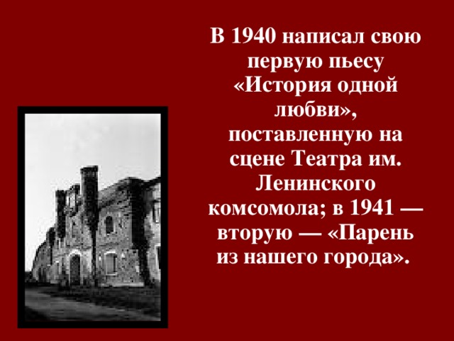 В 1940 написал свою первую пьесу «История одной любви», поставленную на сцене Театра им. Ленинского комсомола; в 1941 — вторую — «Парень из нашего города». 