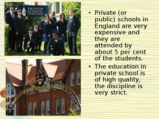Private (or public) schools in England are very expensive and they are attended by about 5 per cent of the students. The education in private school is of high quality, the discipline is very strict. 