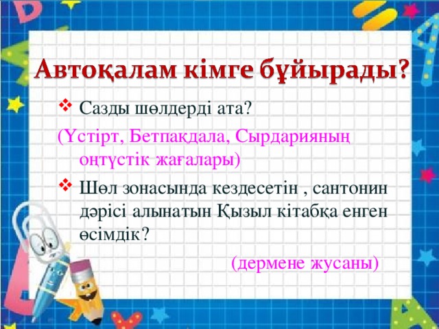 Сазды шөлдерді ата? (Үстірт, Бетпақдала, Сырдарияның оңтүстік жағалары) Шөл зонасында кездесетін , сантонин дәрісі алынатын Қызыл кітабқа енген өсімдік?   (дермене жусаны)   