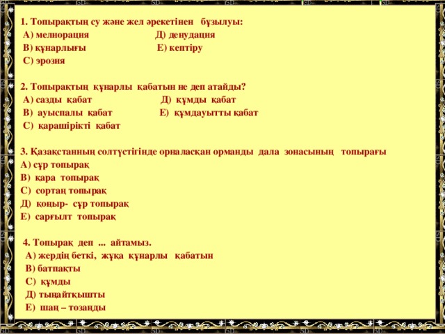   1. Топырақтың су және жел әрекетінен бұзылуы:  А) мелиорация Д) денудация  В) құнарлығы Е) кептіру  С) эрозия   2. Топырақтың құнарлы қабатын не деп атайды?  А) сазды қабат Д) құмды қабат  В) ауыспалы қабат Е) құмдауытты қабат  С) қарашірікті қабат   3. Қазақстанның солтүстігінде орналасқан орманды дала зонасының топырағы  А) сұр топырақ  В) қара топырақ  С) сортаң топырақ  Д) қоңыр- сұр топырақ  Е) сарғылт топырақ   4. Топырақ деп ... айтамыз.  А) жердің беткі, жұқа құнарлы қабатын  В) батпақты  С) құмды  Д) тыңайтқышты  Е) шаң – тозаңды   