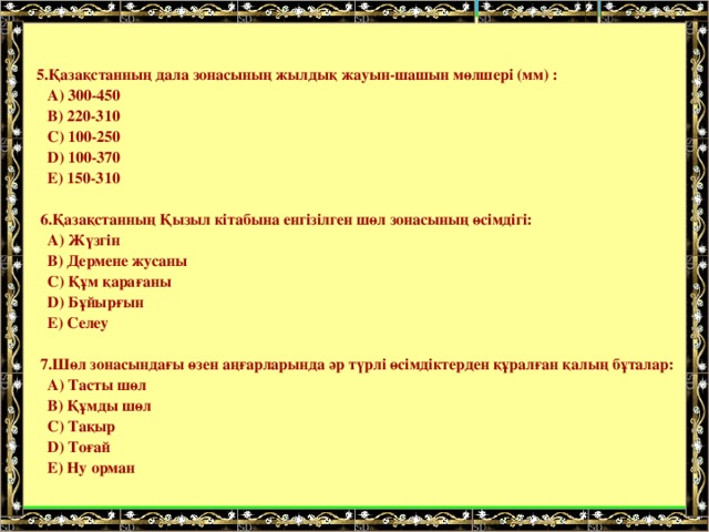     5.Қазақстанның дала зонасының жылдық жауын-шашын мөлшері (мм) :  A) 300-450  B) 220-310  C) 100-250  D) 100-370  E) 150-310    6.Қазақстанның Қызыл кітабына енгізілген шөл зонасының өсімдігі:  A) Жүзгін  B) Дермене жусаны  C) Құм қарағаны  D) Бұйырғын  E) Селеу    7.Шөл зонасындағы өзен аңғарларында әр түрлі өсімдіктерден құралған қалың бұталар:  A) Тасты шөл  B) Құмды шөл  C) Тақыр  D) Тоғай  E) Ну орман 