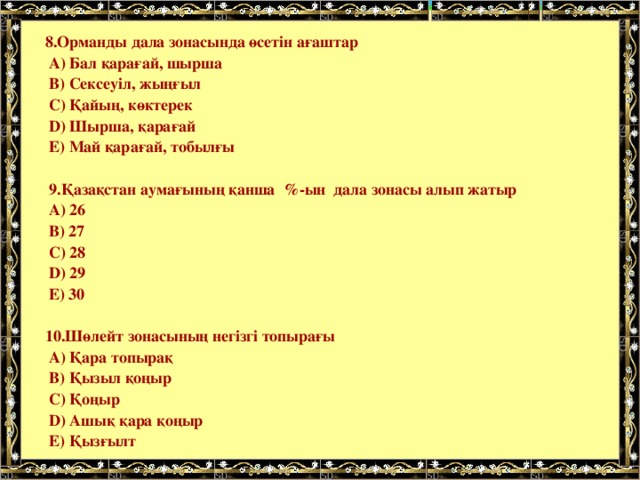   8.Орманды дала зонасында өсетін ағаштар  А) Бал қарағай, шырша  В) Сексеуіл, жыңғыл  С) Қайың, көктерек  D) Шырша, қарағай  Е) Май қарағай, тобылғы   9.Қазақстан аумағының қанша %-ын дала зонасы алып жатыр  А) 26  В) 27  С) 28  D) 29  Е) 30   10.Шөлейт зонасының негізгі топырағы  А) Қара топырақ  В) Қызыл қоңыр  С) Қоңыр  D) Ашық қара қоңыр  Е) Қызғылт 