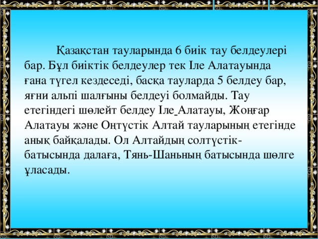  Қазақстан тауларында 6 биік тау белдеулері бар. Бұл биіктік белдеулер тек Іле Алатауында ғана түгел кездеседі, басқа тауларда 5 белдеу бар, яғни альпі шалғыны белдеуі болмайды. Тау етегіндегі шөлейт белдеу Іле  Алатауы, Жоңғар Алатауы және Оңтүстік Алтай тауларының етегінде анық байқалады. Ол Алтайдың солтүстік-батысында далаға, Тянь-Шаньның батысында шөлге ұласады.  