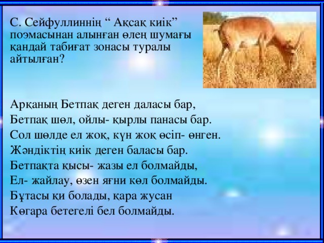 С. Сейфуллиннің “ Ақсақ киік” поэмасынан алынған өлең шумағы қандай табиғат зонасы туралы айтылған?   Арқаның Бетпақ деген даласы бар, Бетпақ шөл, ойлы- қырлы панасы бар. Сол шөлде ел жоқ, күн жоқ өсіп- өнген. Жәндіктің киік деген баласы бар. Бетпақта қысы- жазы ел болмайды, Ел- жайлау, өзен яғни көл болмайды. Бұтасы қи болады, қара жусан Көгара бетегелі бел болмайды.   