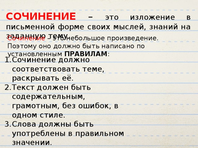 СОЧИНЕНИЕ – это изложение в письменной форме своих мыслей, знаний на заданную тему. Сочинение – это небольшое произведение. Поэтому оно должно быть написано по установленным ПРАВИЛАМ : Сочинение должно соответствовать теме, раскрывать её. Текст должен быть содержательным, грамотным, без ошибок, в одном стиле. Слова должны быть употреблены в правильном значении. Изложение мысли в сочинении должно быть последовательным. 