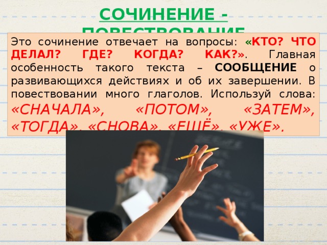 СОЧИНЕНИЕ - ПОВЕСТВОВАНИЕ Это сочинение отвечает на вопросы: « КТО? ЧТО ДЕЛАЛ? ГДЕ? КОГДА? КАК?» . Главная особенность такого текста – СООБЩЕНИЕ о развивающихся действиях и об их завершении. В повествовании много глаголов. Используй слова: «СНАЧАЛА», «ПОТОМ», «ЗАТЕМ», «ТОГДА», «СНОВА», «ЕЩЁ», «УЖЕ». 