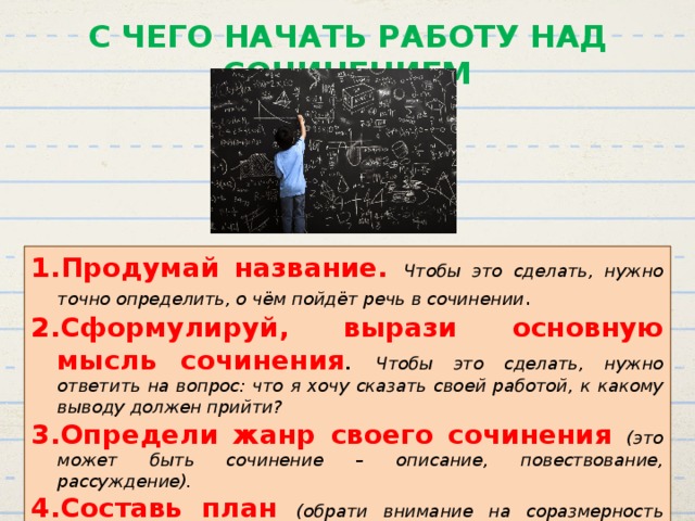 С ЧЕГО НАЧАТЬ РАБОТУ НАД СОЧИНЕНИЕМ Продумай название. Чтобы это сделать, нужно точно определить, о чём пойдёт речь в сочинении . Сформулируй, вырази основную мысль сочинения .  Чтобы это сделать, нужно ответить на вопрос: что я хочу сказать своей работой, к какому выводу должен прийти? Определи жанр своего сочинения (это может быть сочинение – описание, повествование, рассуждение). Составь план (обрати внимание на соразмерность частей – вступление и заключение намного короче основной части). 