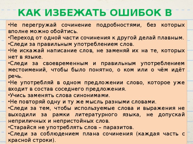 КАК ИЗБЕЖАТЬ ОШИБОК В СОЧИНЕНИИ Не перегружай сочинение подробностями, без которых вполне можно обойтись. Переход от одной части сочинения к другой делай плавным. Следи за правильным употреблением слов. Не искажай написание слов, не заменяй их на те, которых нет в языке. Следи за своевременным и правильным употреблением местоимений, чтобы было понятно, о ком или о чём идёт речь. Не употребляй в одном предложении слово, которое уже входит в состав соседнего предложения. Учись заменять слова синонимами. Не повторяй одну и ту же мысль разными словами. Следи за тем, чтобы используемые слова и выражения не выходили за рамки литературного языка, не допускай неприличных и непристойных слов. Старайся не употреблять слов – паразитов. Следи за соблюдением плана сочинения (каждая часть с красной строки). Проверь грамотность: сверься с орфографическим словарём, расставь знаки препинания. 