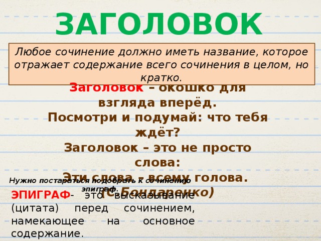 ЗАГОЛОВОК Любое сочинение должно иметь название, которое отражает содержание всего сочинения в целом, но кратко. Заголовок – окошко для взгляда вперёд. Посмотри и подумай: что тебя ждёт? Заголовок – это не просто слова: Эти слова – всему голова. (С.Бондаренко) Нужно постараться подобрать к сочинению эпиграф. ЭПИГРАФ - это высказывание (цитата) перед сочинением, намекающее на основное содержание. 