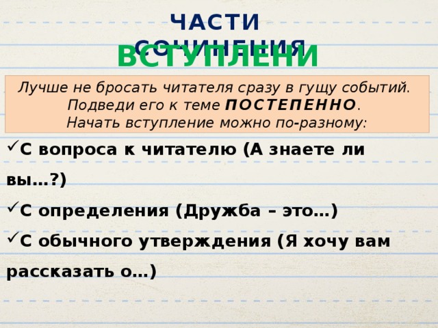 ЧАСТИ СОЧИНЕНИЯ ВСТУПЛЕНИЕ Лучше не бросать читателя сразу в гущу событий. Подведи его к теме ПОСТЕПЕННО . Начать вступление можно по-разному: С вопроса к читателю (А знаете ли вы…?) С определения (Дружба – это…) С обычного утверждения (Я хочу вам рассказать о…) 