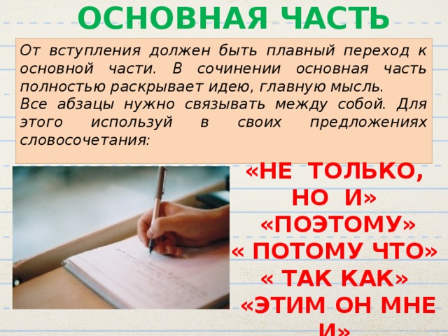 ОСНОВНАЯ ЧАСТЬ От вступления должен быть плавный переход к основной части. В сочинении основная часть полностью раскрывает идею, главную мысль. Все абзацы нужно связывать между собой. Для этого используй в своих предложениях словосочетания: «НЕ ТОЛЬКО, НО И»  «ПОЭТОМУ» « ПОТОМУ ЧТО» « ТАК КАК»  «ЭТИМ ОН МНЕ И»  «МОЖЕТ БЫТЬ» 