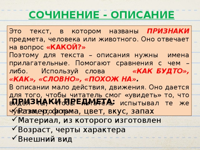 СОЧИНЕНИЕ - ОПИСАНИЕ Это текст, в котором названы ПРИЗНАКИ  предмета, человека или животного. Оно отвечает на вопрос «КАКОЙ?» Поэтому для текста – описания нужны имена прилагательные. Помогают сравнения с чем – либо. Используй слова «КАК БУДТО», «КАК», «СЛОВНО», «ПОХОЖ НА» . В описании мало действия, движения. Оно дается для того, чтобы читатель смог «увидеть» то, что видел ты; чтобы читатель испытывал те же чувства, что и ты. ПРИЗНАКИ ПРЕДМЕТА: Размер, форма, цвет, вкус, запах Материал, из которого изготовлен Возраст, черты характера Внешний вид 