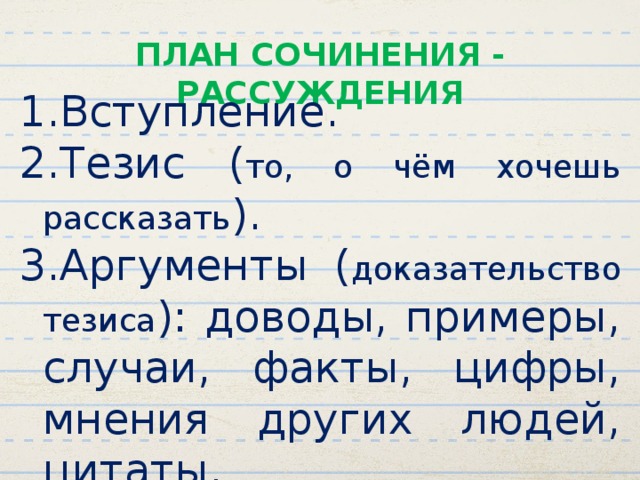 ПЛАН СОЧИНЕНИЯ - РАССУЖДЕНИЯ Вступление. Тезис ( то, о чём хочешь рассказать ). Аргументы ( доказательство тезиса ): доводы, примеры, случаи, факты, цифры, мнения других людей, цитаты. Выводы. 