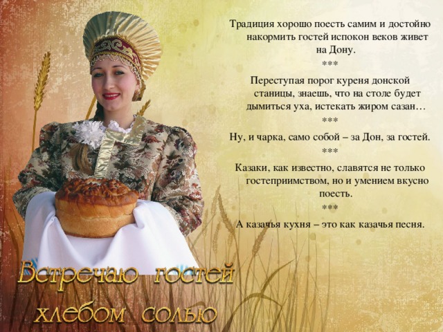 Традиция хорошо поесть самим и достойно накормить гостей испокон веков живет на Дону. *** Переступая порог куреня донской станицы, знаешь, что на столе будет дымиться уха, истекать жиром сазан… *** Ну, и чарка, само собой – за Дон, за гостей. *** Казаки, как известно, славятся не только гостеприимством, но и умением вкусно поесть. *** А казачья кухня – это как казачья песня. 