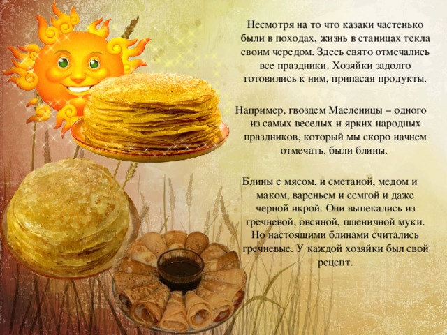  Несмотря на то что казаки частенько были в походах, жизнь в станицах текла своим чередом. Здесь свято отмечались все праздники. Хозяйки задолго готовились к ним, припасая продукты.  Например, гвоздем Масленицы – одного из самых веселых и ярких народных праздников, который мы скоро начнем отмечать, были блины. Блины с мясом, и сметаной, медом и маком, вареньем и семгой и даже черной икрой. Они выпекались из гречневой, овсяной, пшеничной муки. Но настоящими блинами считались гречневые. У каждой хозяйки был свой рецепт. 