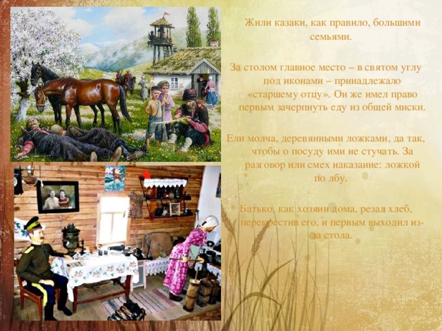  Жили казаки, как правило, большими семьями. За столом главное место – в святом углу под иконами – принадлежало «старшему отцу». Он же имел право первым зачерпнуть еду из общей миски. Ели молча, деревянными ложками, да так, чтобы о посуду ими не стучать. За разговор или смех наказание: ложкой по лбу. Батько, как хозяин дома, резал хлеб, перекрестив его, и первым выходил из-за стола. 