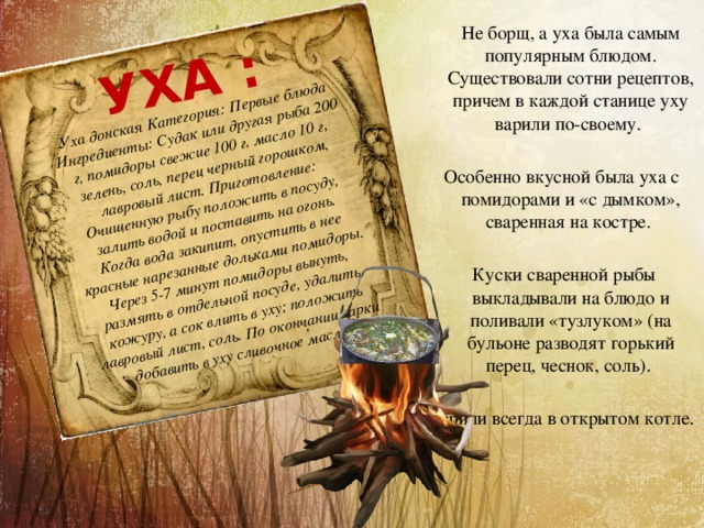 Уха донская Категория: Первые блюда Ингредиенты: Судак или другая рыба 200 г, помидоры свежие 100 г, масло 10 г, зелень, соль, перец черный горошком, лавровый лист. Приготовление: Очищенную рыбу положить в посуду, залить водой и поставить на огонь. Когда вода закипит, опустить в нее красные нарезанные дольками помидоры. Через 5-7 минут помидоры вынуть, размять в отдельной посуде, удалить кожуру, а сок влить в уху; положить лавровый лист, соль. По окончании варки добавить в уху сливочное масло. УХА :  Не борщ, а уха была самым популярным блюдом. Существовали сотни рецептов, причем в каждой станице уху варили по-своему. Особенно вкусной была уха с помидорами и «с дымком», сваренная на костре.  Куски сваренной рыбы выкладывали на блюдо и поливали «тузлуком» (на бульоне разводят горький перец, чеснок, соль). Варили всегда в открытом котле. 